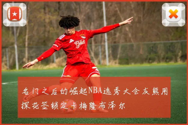 名门之后的崛起NBA选秀大会灰熊用探花签锁定卡梅隆布泽尔