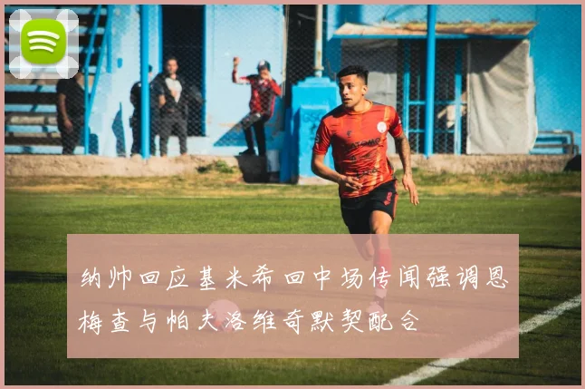 纳帅回应基米希回中场传闻强调恩梅查与帕夫洛维奇默契配合