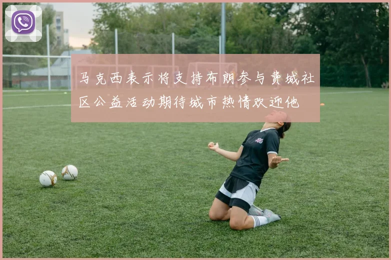 马克西表示将支持布朗参与费城社区公益活动期待城市热情欢迎他