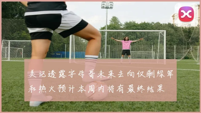 美记透露字母哥未来去向仅剩绿军和热火预计本周内将有最终结果