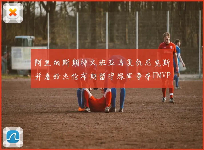 阿里纳斯期待文班亚马复仇尼克斯并看好杰伦布朗留守绿军争夺FMVP