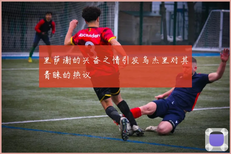 里萨谢的兴奋之情引发乌杰里对其青睐的热议