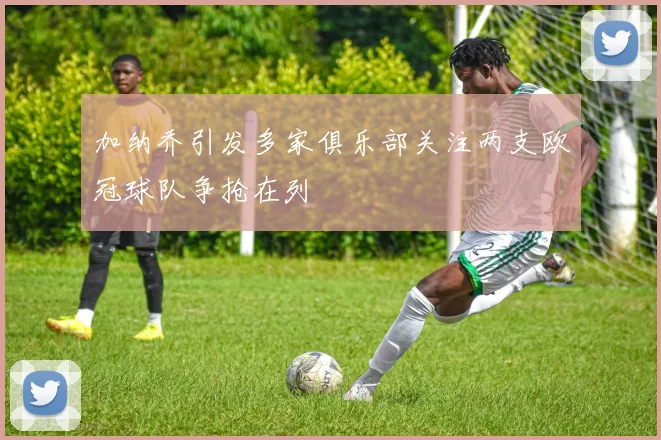 加纳乔引发多家俱乐部关注两支欧冠球队争抢在列