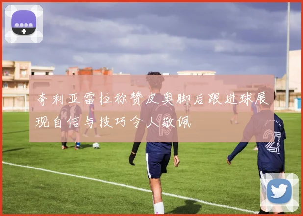 夸利亚雷拉称赞皮奥脚后跟进球展现自信与技巧令人敬佩
