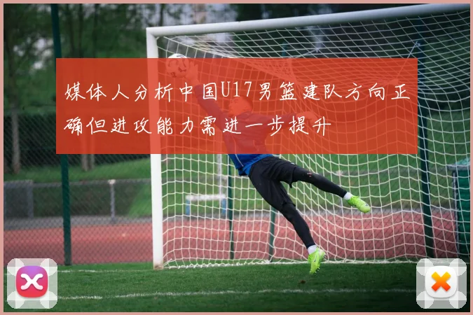 媒体人分析中国U17男篮建队方向正确但进攻能力需进一步提升