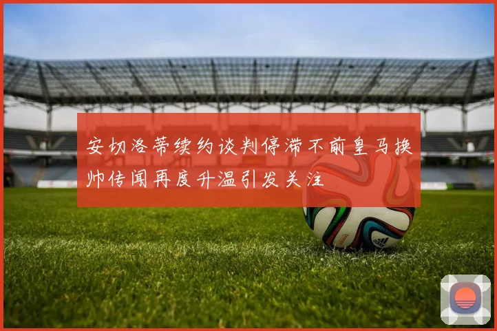 安切洛蒂续约谈判停滞不前皇马换帅传闻再度升温引发关注