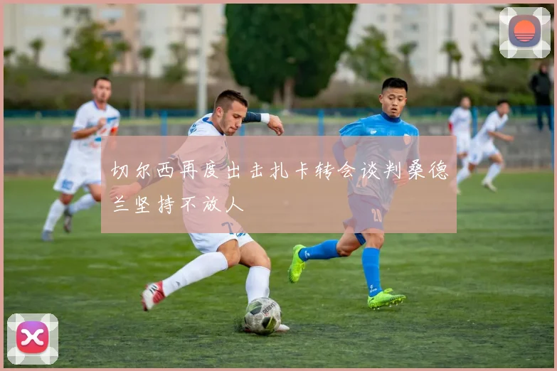 切尔西再度出击扎卡转会谈判桑德兰坚持不放人