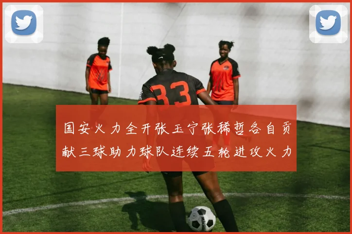 国安火力全开张玉宁张稀哲各自贡献三球助力球队连续五轮进攻火力猛增