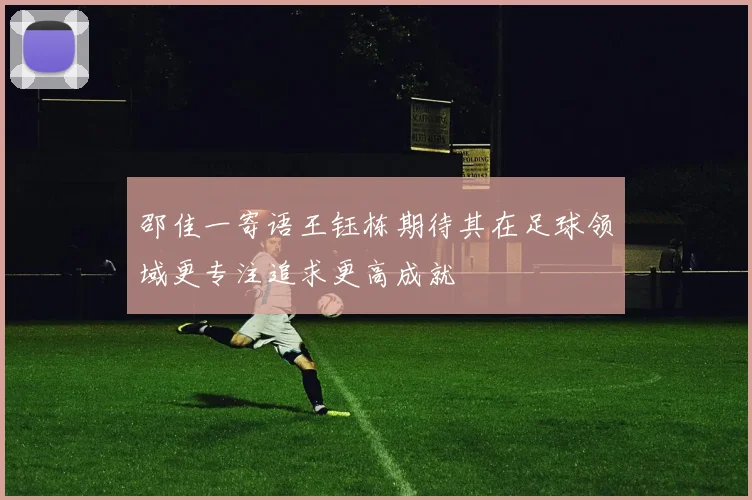 邵佳一寄语王钰栋期待其在足球领域更专注追求更高成就