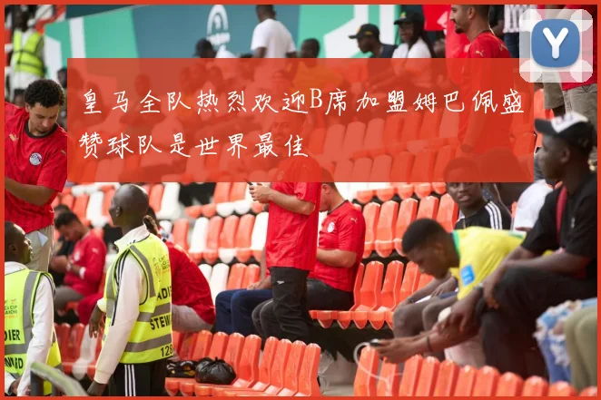 皇马全队热烈欢迎B席加盟姆巴佩盛赞球队是世界最佳