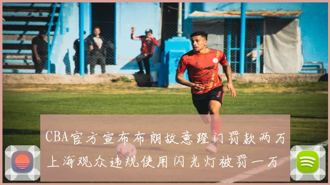 CBA官方宣布布朗故意蹬门罚款两万上海观众违规使用闪光灯被罚一万