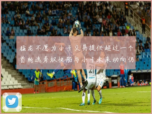 猛龙不愿为小卡交易提供超过一个首轮选秀权快船与小卡未来动向仍不明朗