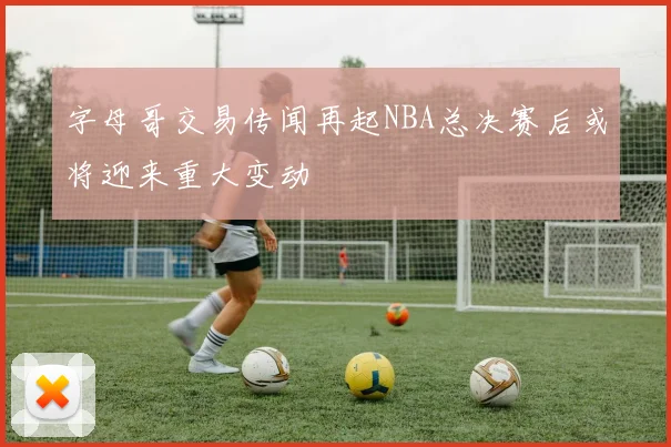 字母哥交易传闻再起NBA总决赛后或将迎来重大变动