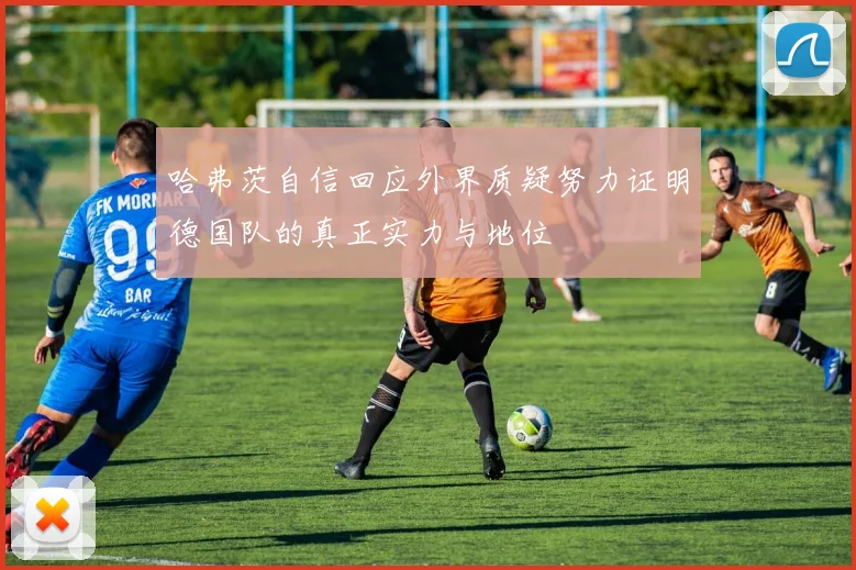 哈弗茨自信回应外界质疑努力证明德国队的真正实力与地位
