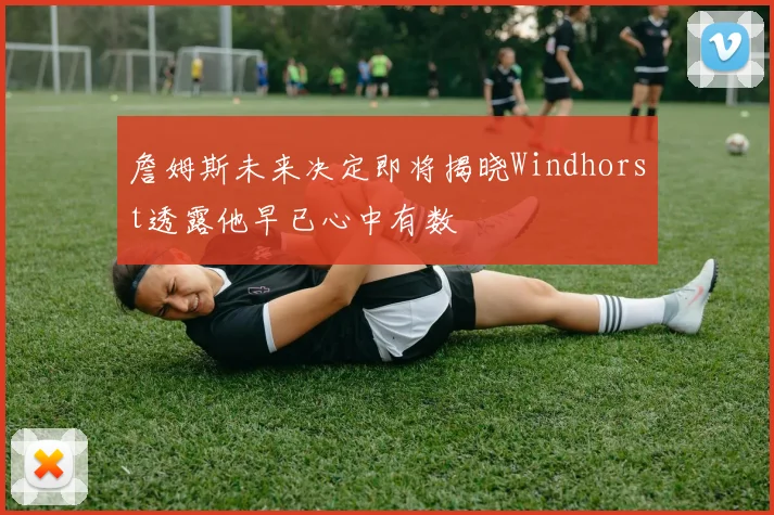 詹姆斯未来决定即将揭晓Windhorst透露他早已心中有数
