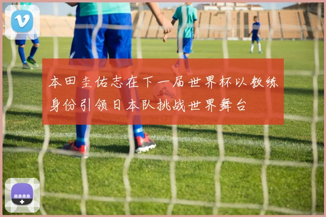 本田圭佑志在下一届世界杯以教练身份引领日本队挑战世界舞台