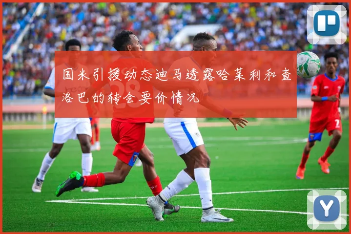 国米引援动态迪马透露哈莱利和查洛巴的转会要价情况