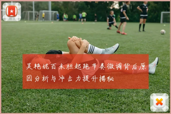 吴艳妮百米栏起跑节奏微调背后原因分析与冲击力提升揭秘