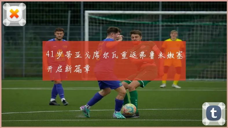 41岁蒂亚戈席尔瓦重返弗鲁米嫩塞开启新篇章