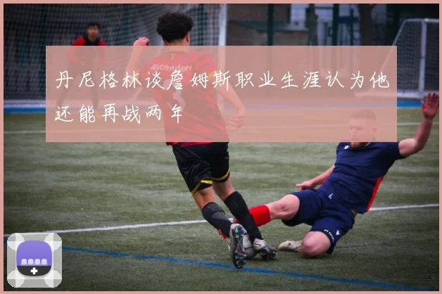 丹尼格林谈詹姆斯职业生涯认为他还能再战两年