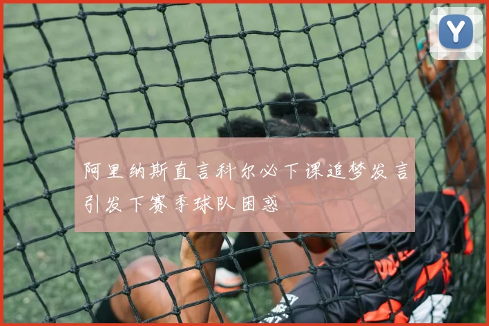 阿里纳斯直言科尔必下课追梦发言引发下赛季球队困惑