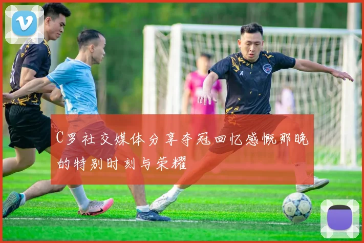 C罗社交媒体分享夺冠回忆感慨那晚的特别时刻与荣耀