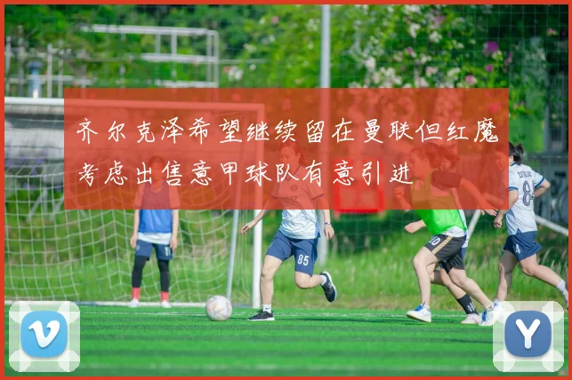 齐尔克泽希望继续留在曼联但红魔考虑出售意甲球队有意引进