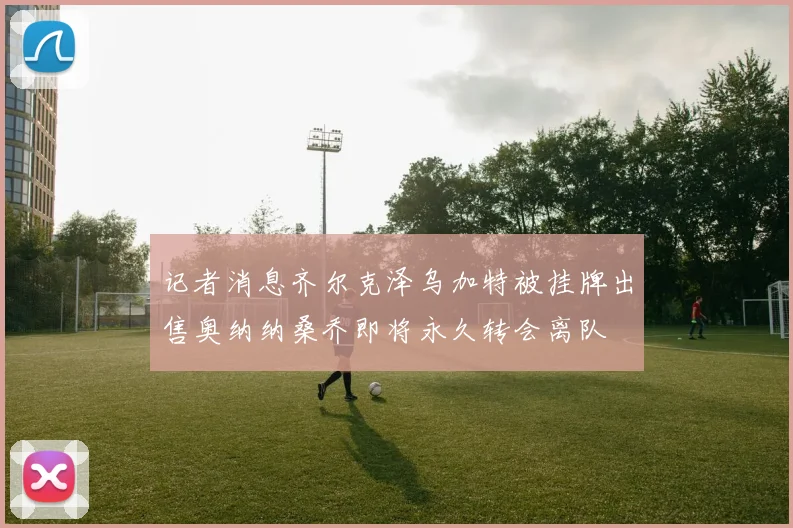 记者消息齐尔克泽乌加特被挂牌出售奥纳纳桑乔即将永久转会离队