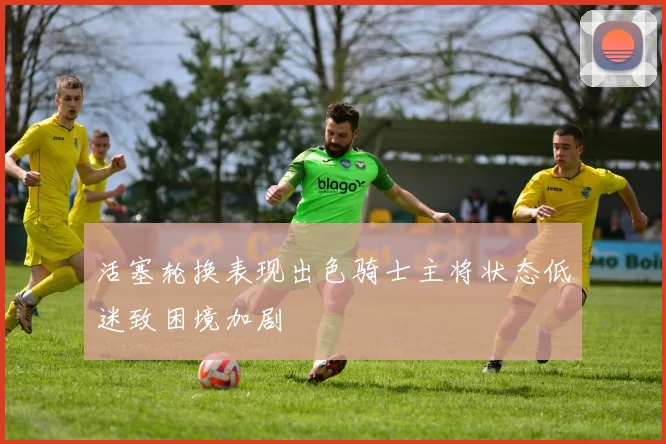 活塞轮换表现出色骑士主将状态低迷致困境加剧
