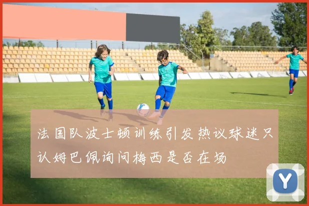 法国队波士顿训练引发热议球迷只认姆巴佩询问梅西是否在场