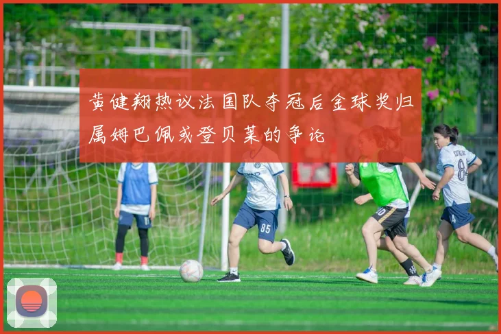 黄健翔热议法国队夺冠后金球奖归属姆巴佩或登贝莱的争论